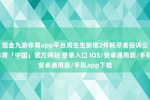 现金九游体育app平台周生生新增2件耗尽者投诉公示-九游体育「中国」官方网站 登录入口 IOS/安卓通用版/手机app下载