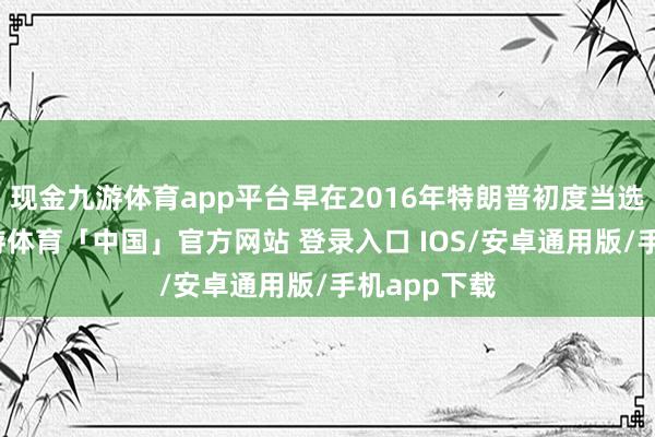 现金九游体育app平台早在2016年特朗普初度当选总统时-九游体育「中国」官方网站 登录入口 IOS/安卓通用版/手机app下载