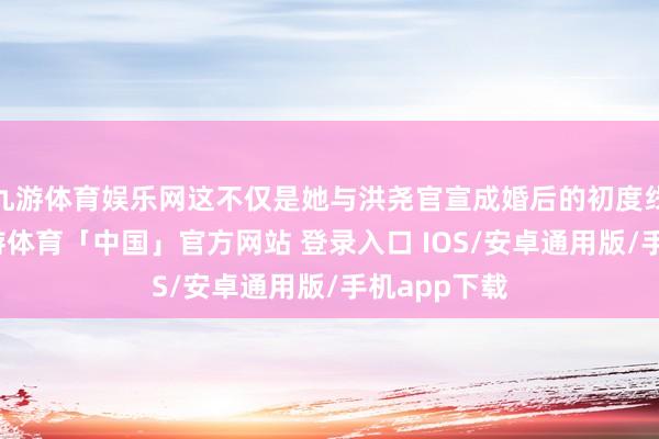 九游体育娱乐网这不仅是她与洪尧官宣成婚后的初度线下行动-九游体育「中国」官方网站 登录入口 IOS/安卓通用版/手机app下载