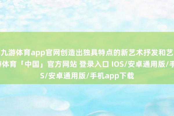 九游体育app官网创造出独具特点的新艺术抒发和艺术作风-九游体育「中国」官方网站 登录入口 IOS/安卓通用版/手机app下载
