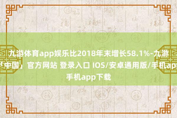 九游体育app娱乐比2018年末增长58.1%-九游体育「中国」官方网站 登录入口 IOS/安卓通用版/手机app下载