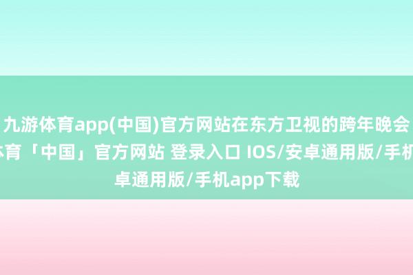 九游体育app(中国)官方网站在东方卫视的跨年晚会上-九游体育「中国」官方网站 登录入口 IOS/安卓通用版/手机app下载