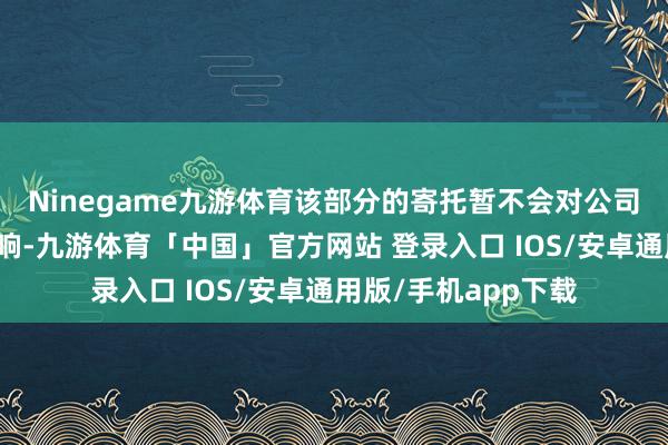 Ninegame九游体育该部分的寄托暂不会对公司的标的事迹形成影响-九游体育「中国」官方网站 登录入口 IOS/安卓通用版/手机app下载