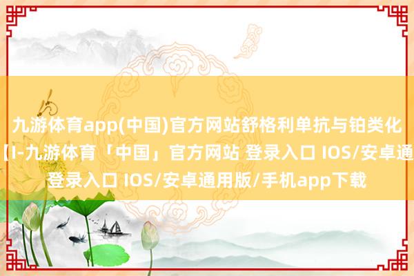 九游体育app(中国)官方网站舒格利单抗与铂类化疗纠合为一线诊治【I-九游体育「中国」官方网站 登录入口 IOS/安卓通用版/手机app下载