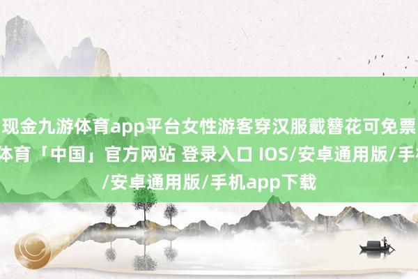 现金九游体育app平台女性游客穿汉服戴簪花可免票入园-九游体育「中国」官方网站 登录入口 IOS/安卓通用版/手机app下载