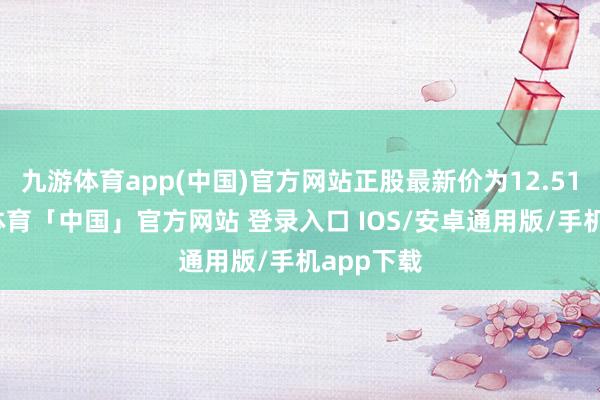 九游体育app(中国)官方网站正股最新价为12.51元-九游体育「中国」官方网站 登录入口 IOS/安卓通用版/手机app下载