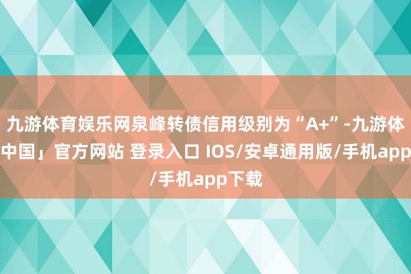九游体育娱乐网泉峰转债信用级别为“A+”-九游体育「中国」官方网站 登录入口 IOS/安卓通用版/手机app下载