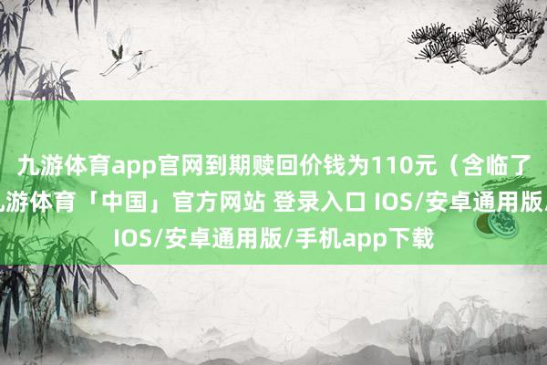 九游体育app官网到期赎回价钱为110元（含临了一期利息）-九游体育「中国」官方网站 登录入口 IOS/安卓通用版/手机app下载