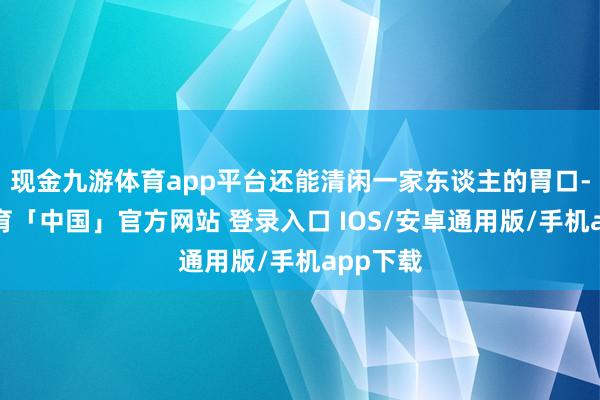 现金九游体育app平台还能清闲一家东谈主的胃口-九游体育「中国」官方网站 登录入口 IOS/安卓通用版/手机app下载