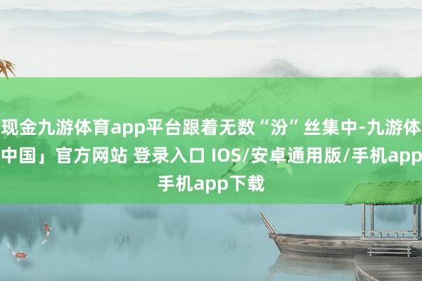 现金九游体育app平台跟着无数“汾”丝集中-九游体育「中国」官方网站 登录入口 IOS/安卓通用版/手机app下载