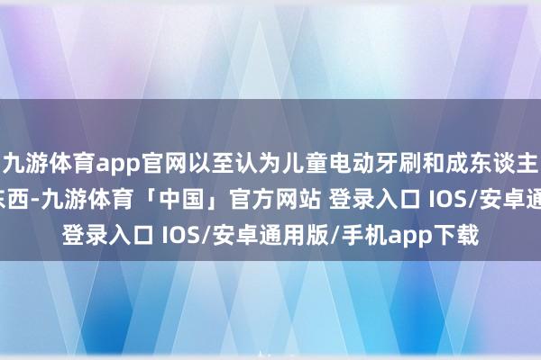 九游体育app官网以至认为儿童电动牙刷和成东谈主电动牙刷是通常的东西-九游体育「中国」官方网站 登录入口 IOS/安卓通用版/手机app下载