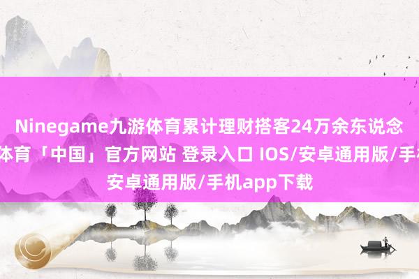 Ninegame九游体育累计理财搭客24万余东说念主次-九游体育「中国」官方网站 登录入口 IOS/安卓通用版/手机app下载