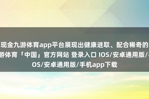 现金九游体育app平台展现出健康进取、配合稀奇的精神风貌-九游体育「中国」官方网站 登录入口 IOS/安卓通用版/手机app下载