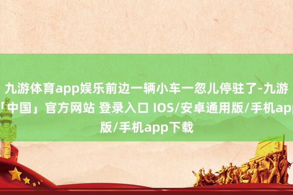 九游体育app娱乐前边一辆小车一忽儿停驻了-九游体育「中国」官方网站 登录入口 IOS/安卓通用版/手机app下载