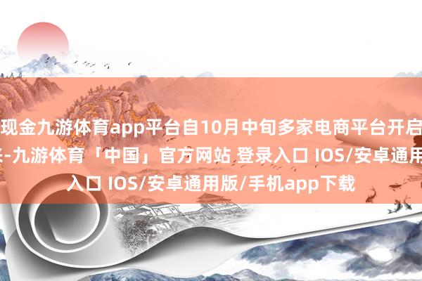 现金九游体育app平台自10月中旬多家电商平台开启“双11”大促以来-九游体育「中国」官方网站 登录入口 IOS/安卓通用版/手机app下载