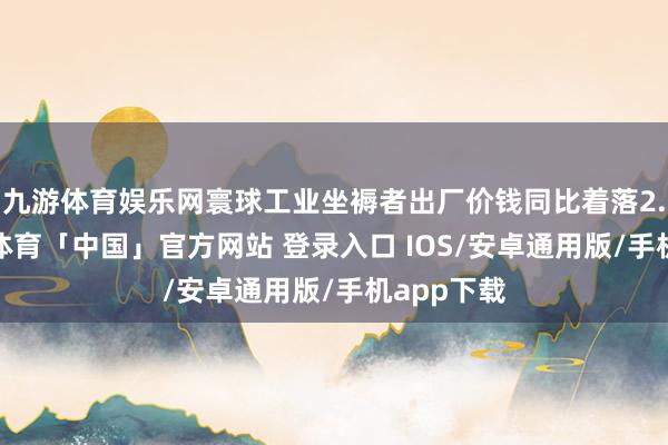 九游体育娱乐网寰球工业坐褥者出厂价钱同比着落2.9%-九游体育「中国」官方网站 登录入口 IOS/安卓通用版/手机app下载
