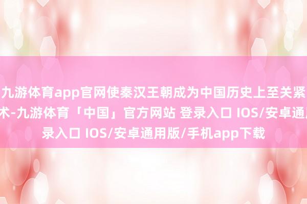 九游体育app官网使秦汉王朝成为中国历史上至关紧迫的创举与变革技术-九游体育「中国」官方网站 登录入口 IOS/安卓通用版/手机app下载