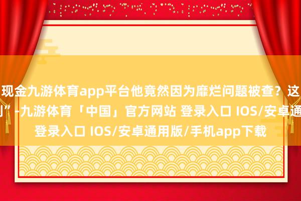 现金九游体育app平台他竟然因为靡烂问题被查？这位也曾的“正义之剑”-九游体育「中国」官方网站 登录入口 IOS/安卓通用版/手机app下载