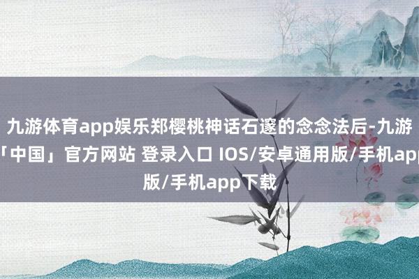 九游体育app娱乐郑樱桃神话石邃的念念法后-九游体育「中国」官方网站 登录入口 IOS/安卓通用版/手机app下载