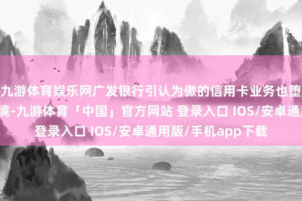 九游体育娱乐网广发银行引认为傲的信用卡业务也堕入了增长乏力的逆境-九游体育「中国」官方网站 登录入口 IOS/安卓通用版/手机app下载