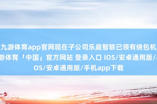 九游体育app官网现在子公司乐庭智联已领有绕包机三百多台-九游体育「中国」官方网站 登录入口 IOS/安卓通用版/手机app下载