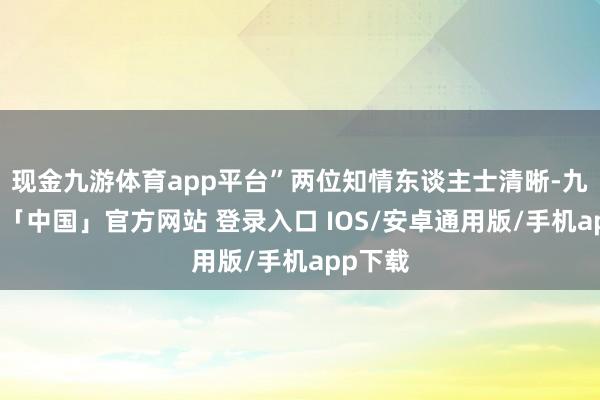 现金九游体育app平台”两位知情东谈主士清晰-九游体育「中国」官方网站 登录入口 IOS/安卓通用版/手机app下载