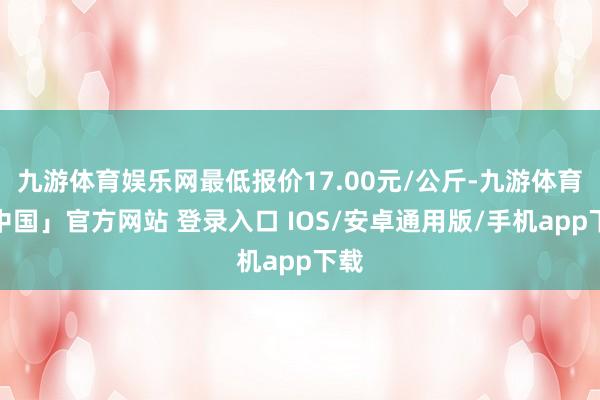 九游体育娱乐网最低报价17.00元/公斤-九游体育「中国」官方网站 登录入口 IOS/安卓通用版/手机app下载