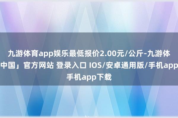九游体育app娱乐最低报价2.00元/公斤-九游体育「中国」官方网站 登录入口 IOS/安卓通用版/手机app下载
