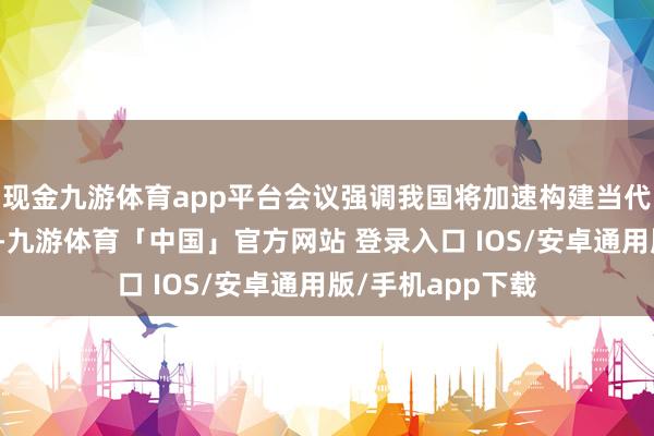 现金九游体育app平台会议强调我国将加速构建当代化建材产业体系-九游体育「中国」官方网站 登录入口 IOS/安卓通用版/手机app下载