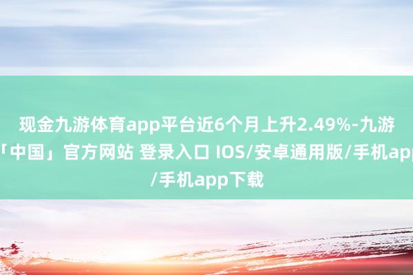 现金九游体育app平台近6个月上升2.49%-九游体育「中国」官方网站 登录入口 IOS/安卓通用版/手机app下载
