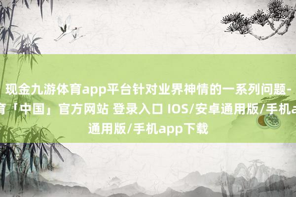 现金九游体育app平台针对业界神情的一系列问题-九游体育「中国」官方网站 登录入口 IOS/安卓通用版/手机app下载