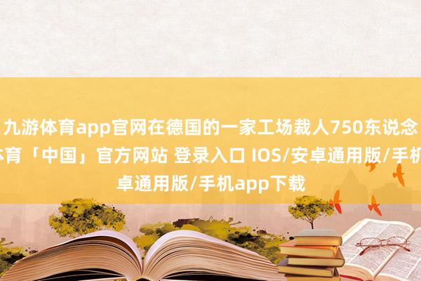 九游体育app官网在德国的一家工场裁人750东说念主-九游体育「中国」官方网站 登录入口 IOS/安卓通用版/手机app下载