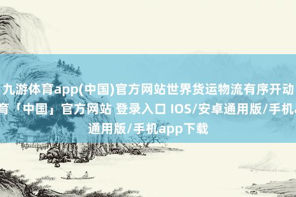 九游体育app(中国)官方网站世界货运物流有序开动-九游体育「中国」官方网站 登录入口 IOS/安卓通用版/手机app下载