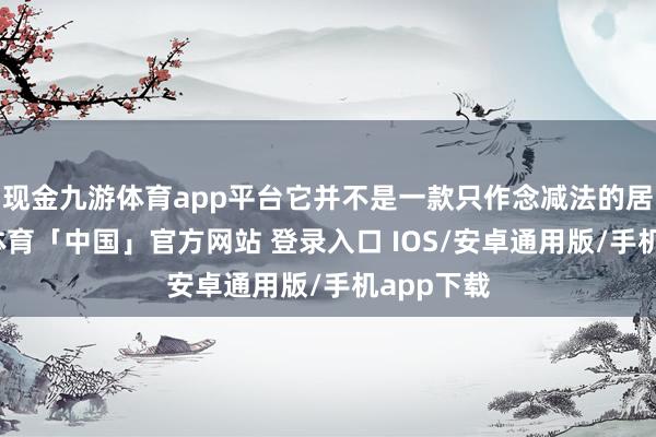现金九游体育app平台它并不是一款只作念减法的居品-九游体育「中国」官方网站 登录入口 IOS/安卓通用版/手机app下载