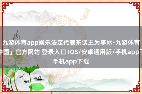 九游体育app娱乐法定代表东谈主为李冰-九游体育「中国」官方网站 登录入口 IOS/安卓通用版/手机app下载