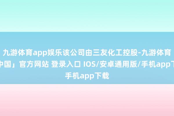 九游体育app娱乐该公司由三友化工控股-九游体育「中国」官方网站 登录入口 IOS/安卓通用版/手机app下载