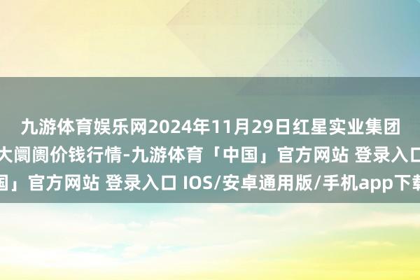 九游体育娱乐网2024年11月29日红星实业集团有限公司红星农副居品大阛阓价钱行情-九游体育「中国」官方网站 登录入口 IOS/安卓通用版/手机app下载