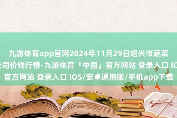 九游体育app官网2024年11月29日绍兴市蔬菜果品批发来回阛阓有限公司价钱行情-九游体育「中国」官方网站 登录入口 IOS/安卓通用版/手机app下载