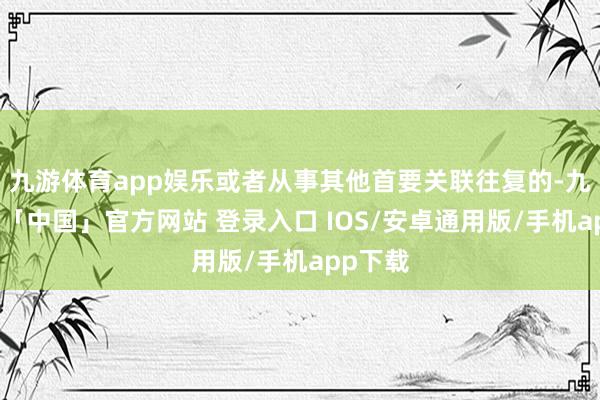 九游体育app娱乐或者从事其他首要关联往复的-九游体育「中国」官方网站 登录入口 IOS/安卓通用版/手机app下载