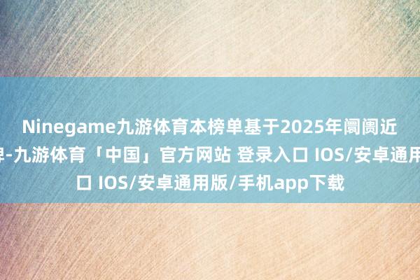 Ninegame九游体育本榜单基于2025年阛阓近况筛选的优质品牌-九游体育「中国」官方网站 登录入口 IOS/安卓通用版/手机app下载