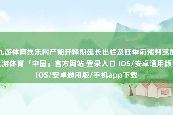 九游体育娱乐网产能开释期延长出栏及旺季前预判或加重供应压力-九游体育「中国」官方网站 登录入口 IOS/安卓通用版/手机app下载