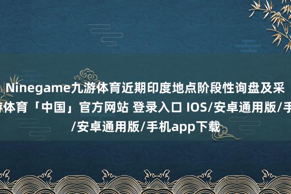 Ninegame九游体育近期印度地点阶段性询盘及采购加多-九游体育「中国」官方网站 登录入口 IOS/安卓通用版/手机app下载
