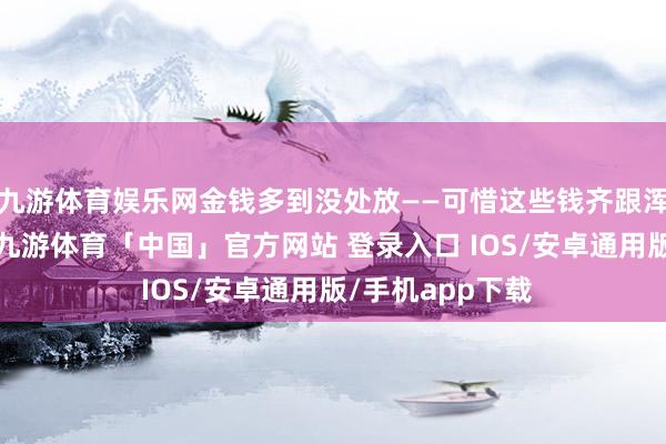 九游体育娱乐网金钱多到没处放——可惜这些钱齐跟浑家孩子不紧迫-九游体育「中国」官方网站 登录入口 IOS/安卓通用版/手机app下载