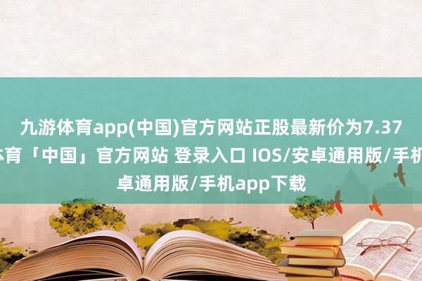 九游体育app(中国)官方网站正股最新价为7.37元-九游体育「中国」官方网站 登录入口 IOS/安卓通用版/手机app下载