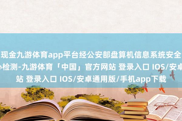 现金九游体育app平台经公安部盘算机信息系统安全家具性量监督磨练中心检测-九游体育「中国」官方网站 登录入口 IOS/安卓通用版/手机app下载