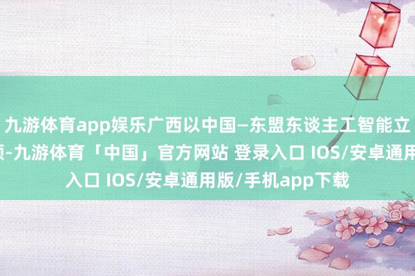 九游体育app娱乐广西以中国—东盟东谈主工智能立异配合中心为引颈-九游体育「中国」官方网站 登录入口 IOS/安卓通用版/手机app下载