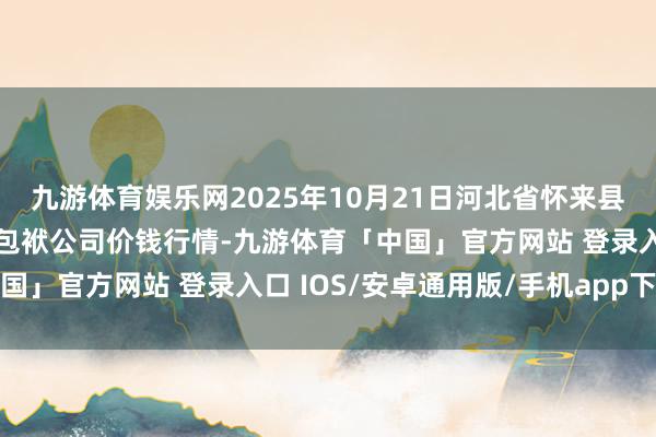 九游体育娱乐网2025年10月21日河北省怀来县京西果菜批发商场有限包袱公司价钱行情-九游体育「中国」官方网站 登录入口 IOS/安卓通用版/手机app下载
