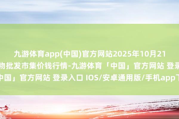 九游体育app(中国)官方网站2025年10月21日河北三河市建兴农副产物批发市集价钱行情-九游体育「中国」官方网站 登录入口 IOS/安卓通用版/手机app下载