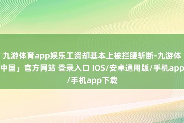九游体育app娱乐工资却基本上被拦腰斩断-九游体育「中国」官方网站 登录入口 IOS/安卓通用版/手机app下载