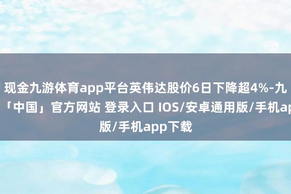 现金九游体育app平台英伟达股价6日下降超4%-九游体育「中国」官方网站 登录入口 IOS/安卓通用版/手机app下载